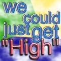 We could just get high